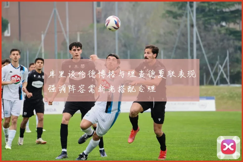 库里谈伦德博格与理查德夏联表现强调阵容需新老搭配合理