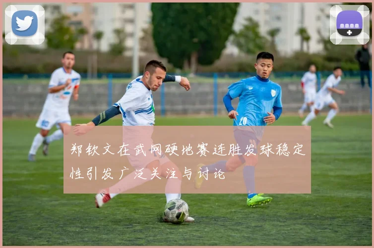 郑钦文在武网硬地赛连胜发球稳定性引发广泛关注与讨论