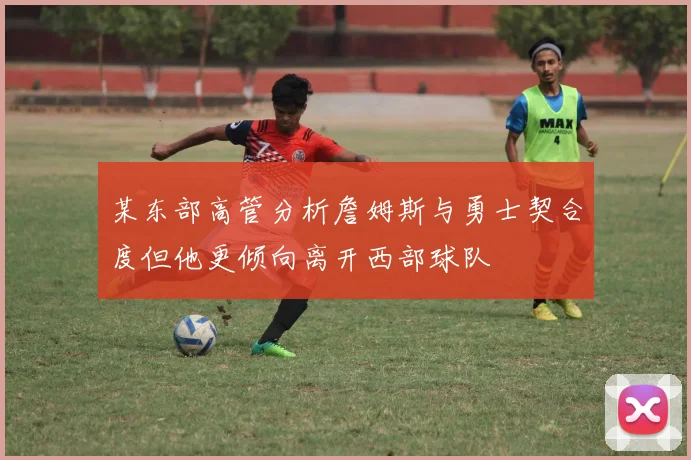 某东部高管分析詹姆斯与勇士契合度但他更倾向离开西部球队