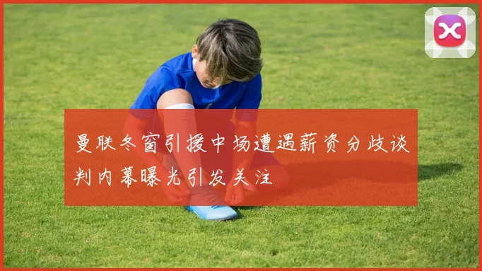 曼联冬窗引援中场遭遇薪资分歧谈判内幕曝光引发关注