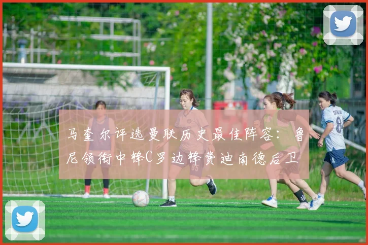 马奎尔评选曼联历史最佳阵容：鲁尼领衔中锋C罗边锋费迪南德后卫