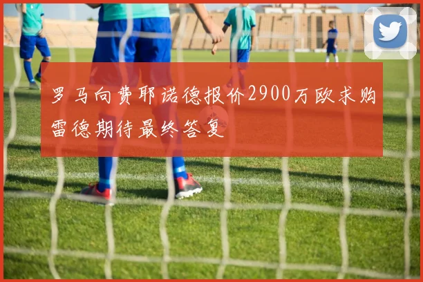 罗马向费耶诺德报价2900万欧求购雷德期待最终答复