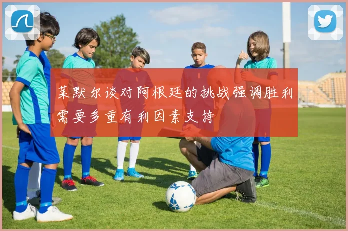 莱默尔谈对阿根廷的挑战强调胜利需要多重有利因素支持