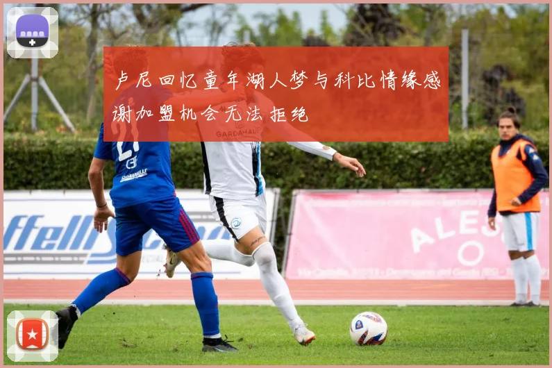 卢尼回忆童年湖人梦与科比情缘感谢加盟机会无法拒绝